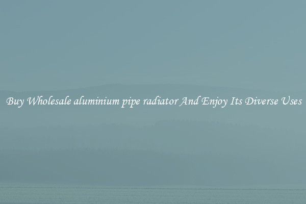 Buy Wholesale aluminium pipe radiator And Enjoy Its Diverse Uses