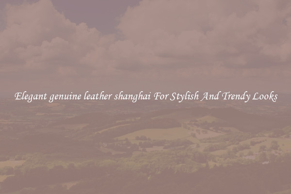 Elegant genuine leather shanghai For Stylish And Trendy Looks
