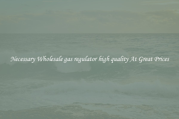 Necessary Wholesale gas regulator high quality At Great Prices