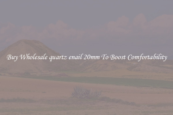 Buy Wholesale quartz enail 20mm To Boost Comfortability